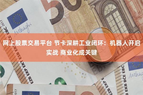 网上股票交易平台 节卡深耕工业闭环：机器人开启实战 商业化成关键