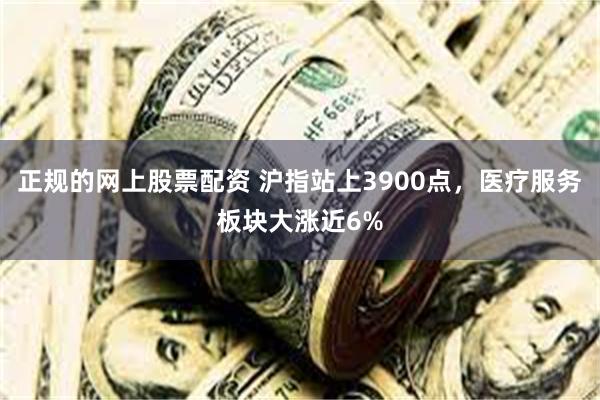正规的网上股票配资 沪指站上3900点，医疗服务板块大涨近6%