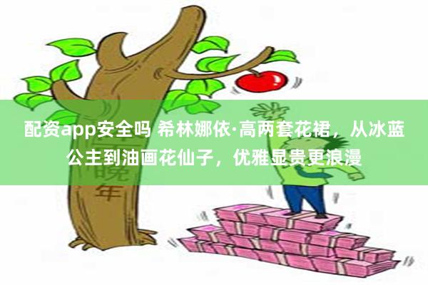 配资app安全吗 希林娜依·高两套花裙，从冰蓝公主到油画花仙子，优雅显贵更浪漫