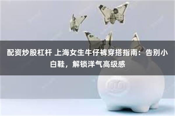 配资炒股杠杆 上海女生牛仔裤穿搭指南：告别小白鞋，解锁洋气高级感