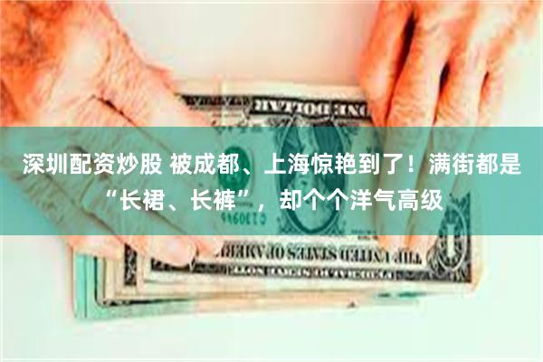 深圳配资炒股 被成都、上海惊艳到了！满街都是“长裙、长裤”，却个个洋气高级