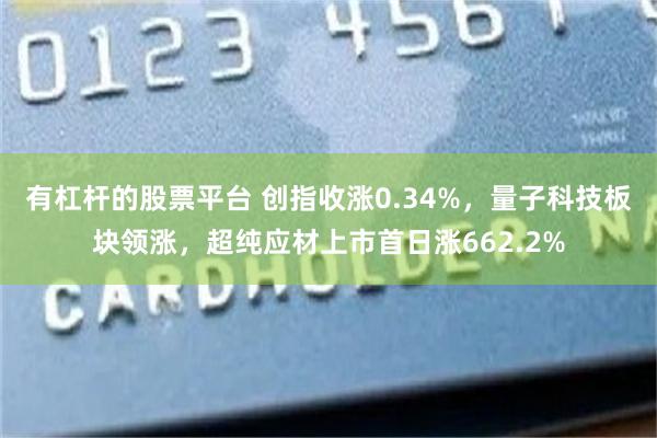 有杠杆的股票平台 创指收涨0.34%，量子科技板块领涨，超纯应材上市首日涨662.2%