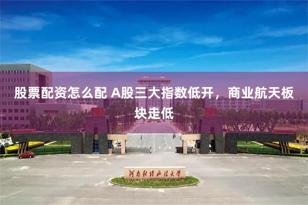 股票配资怎么配 A股三大指数低开，商业航天板块走低