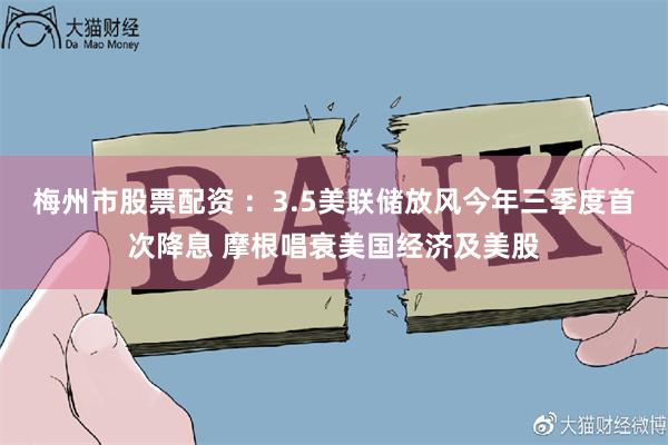 梅州市股票配资 ：3.5美联储放风今年三季度首次降息 摩根唱衰美国经济及美股