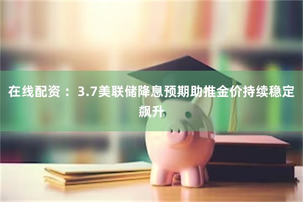 在线配资 ：3.7美联储降息预期助推金价持续稳定飙升