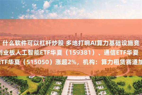 什么软件可以杠杆炒股 多地打响AI算力基础设施竞赛，同类费率最低创业板人工智能ETF华夏（159381）、通信ETF华夏（515050）涨超2%，机构：算力租赁赛道加速进入兑现期