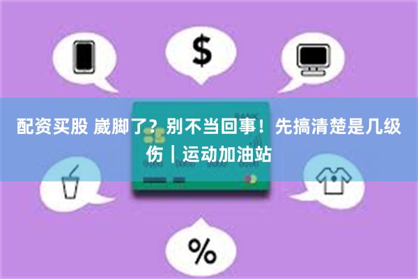 配资买股 崴脚了？别不当回事！先搞清楚是几级伤｜运动加油站
