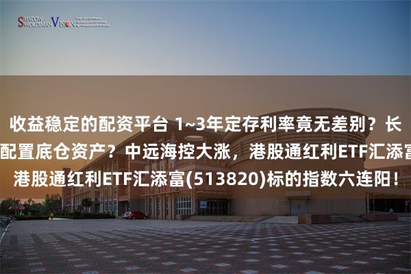 收益稳定的配资平台 1~3年定存利率竟无差别？长期低利率趋势下，如何配置底仓资产？中远海控大涨，港股通红利ETF汇添富(513820)标的指数六连阳！