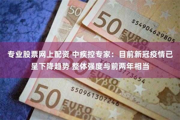 专业股票网上配资 中疾控专家：目前新冠疫情已呈下降趋势 整体强度与前两年相当