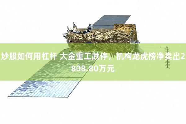 炒股如何用杠杆 大金重工跌停,机构龙虎榜净卖出2808.80万元