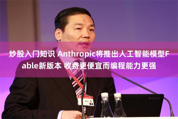 炒股入门知识 Anthropic将推出人工智能模型Fable新版本 收费更便宜而编程能力更强