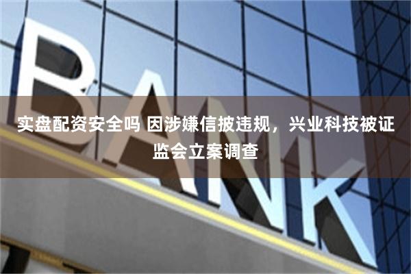 实盘配资安全吗 因涉嫌信披违规，兴业科技被证监会立案调查