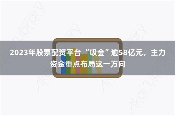 2023年股票配资平台 “吸金”逾58亿元，主力资金重点布局这一方向