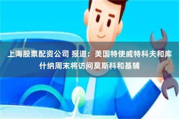 上海股票配资公司 报道:美国特使威特科夫和库什纳周末将访问莫斯科和基辅