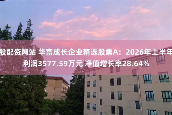股配资网站 华富成长企业精选股票A：2026年上半年利润3577.59万元 净值增长率28.64%