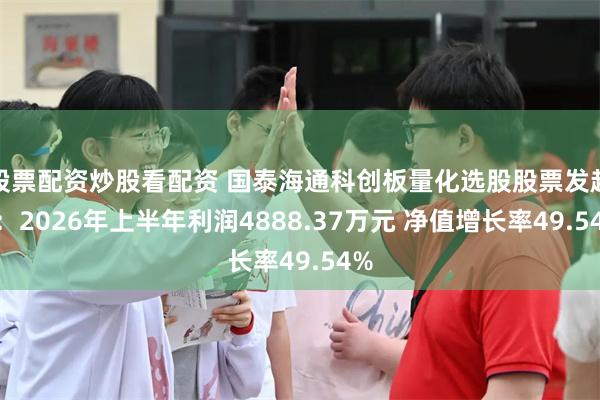 股票配资炒股看配资 国泰海通科创板量化选股股票发起A：2026年上半年利润4888.37万元 净值增长率49.54%