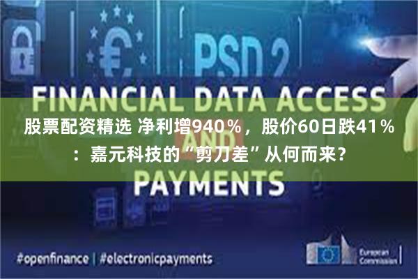 股票配资精选 净利增940％，股价60日跌41％：嘉元科技的“剪刀差”从何而来？