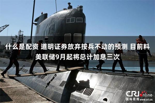 什么是配资 道明证券放弃按兵不动的预测 目前料美联储9月起将总计加息三次