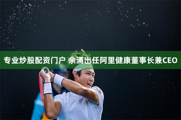 专业炒股配资门户 余涌出任阿里健康董事长兼CEO