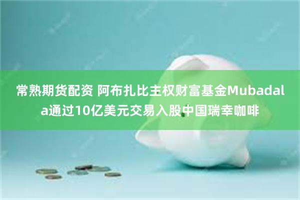 常熟期货配资 阿布扎比主权财富基金Mubadala通过10亿美元交易入股中国瑞幸咖啡