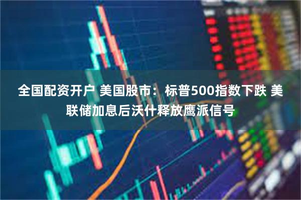 全国配资开户 美国股市：标普500指数下跌 美联储加息后沃什释放鹰派信号