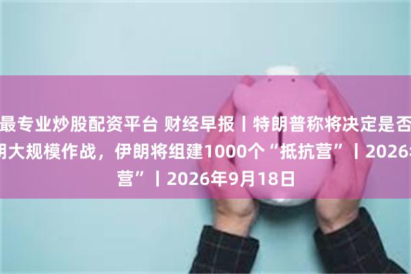 最专业炒股配资平台 财经早报丨特朗普称将决定是否恢复对伊朗大规模作战，伊朗将组建1000个“抵抗营”丨2026年9月18日