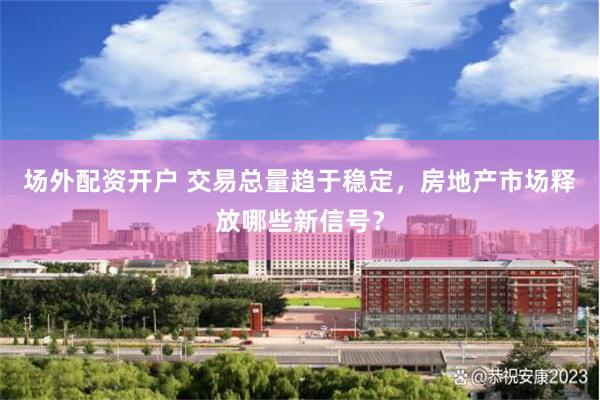 场外配资开户 交易总量趋于稳定，房地产市场释放哪些新信号？