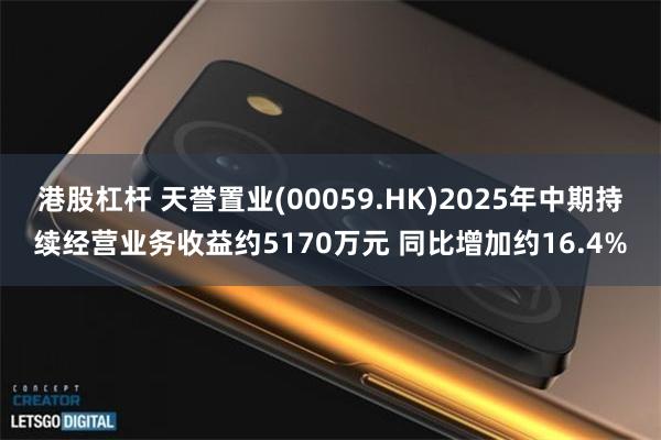 港股杠杆 天誉置业(00059.HK)2025年中期持续经营业务收益约5170万元 同比增加约16.4%