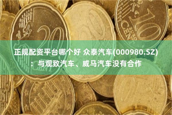 正规配资平台哪个好 众泰汽车(000980.SZ)：与观致汽车、威马汽车没有合作