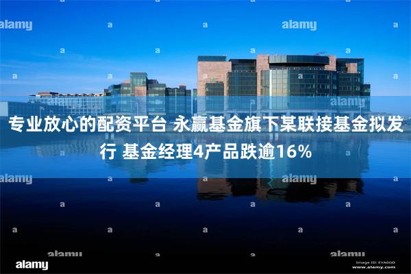 专业放心的配资平台 永赢基金旗下某联接基金拟发行 基金经理4产品跌逾16%