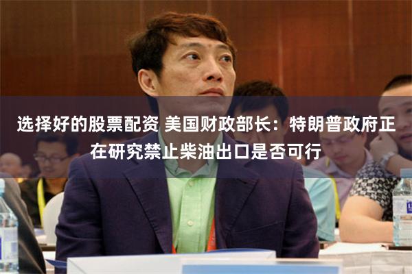 选择好的股票配资 美国财政部长：特朗普政府正在研究禁止柴油出口是否可行