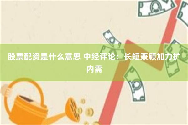 股票配资是什么意思 中经评论：长短兼顾加力扩内需