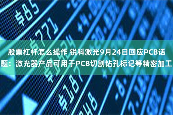 股票杠杆怎么操作 锐科激光9月24日回应PCB话题：激光器产品可用于PCB切割钻孔标记等精密加工