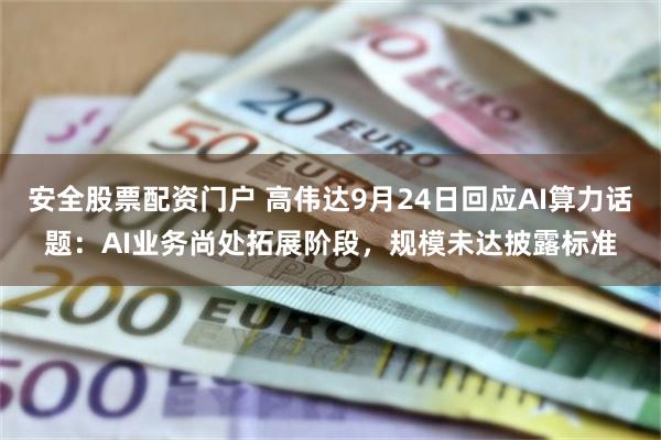 安全股票配资门户 高伟达9月24日回应AI算力话题：AI业务尚处拓展阶段，规模未达披露标准