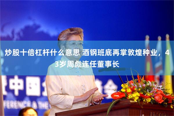 炒股十倍杠杆什么意思 酒钢班底再掌敦煌种业,43岁周彪连任董事长