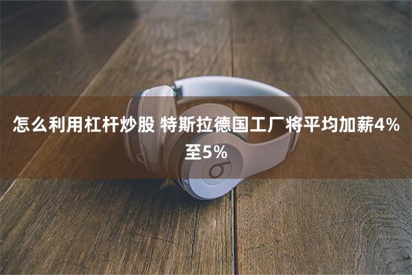 怎么利用杠杆炒股 特斯拉德国工厂将平均加薪4%至5%