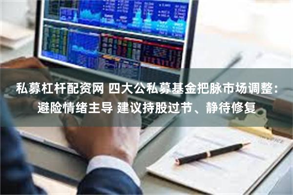 私募杠杆配资网 四大公私募基金把脉市场调整：避险情绪主导 建议持股过节、静待修复