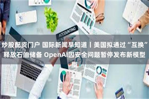 炒股配资门户 国际新闻早知道丨美国拟通过“互换”释放石油储备 OpenAI因安全问题暂停发布新模型