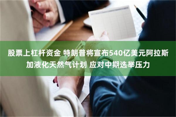 股票上杠杆资金 特朗普将宣布540亿美元阿拉斯加液化天然气计划 应对中期选举压力