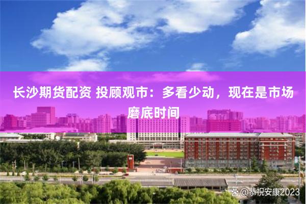 长沙期货配资 投顾观市：多看少动，现在是市场磨底时间