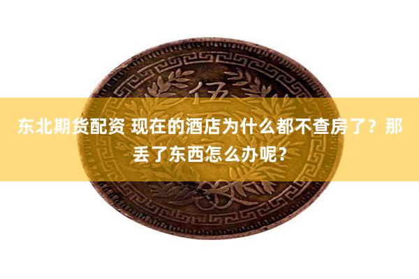 东北期货配资 现在的酒店为什么都不查房了？那丢了东西怎么办呢？