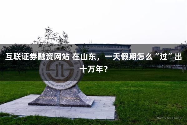 互联证劵融资网站 在山东，一天假期怎么“过”出十万年？