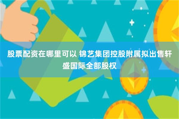 股票配资在哪里可以 锦艺集团控股附属拟出售轩盛国际全部股权