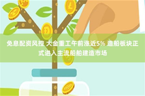 免息配资风控 大金重工午前涨近5% 造船板块正式进入主流船舶建造市场
