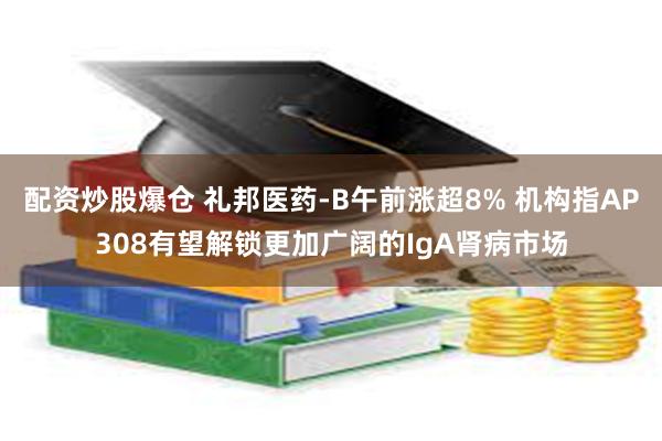 配资炒股爆仓 礼邦医药-B午前涨超8% 机构指AP308有望解锁更加广阔的IgA肾病市场