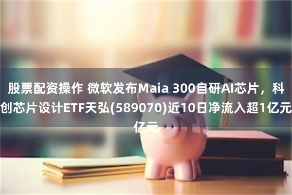 股票配资操作 微软发布Maia 300自研AI芯片，科创芯片设计ETF天弘(589070)近10日净流入超1亿元