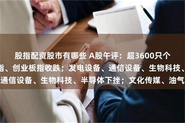 股指配资股市有哪些 A股午评：超3600只个股飘绿，沪指收涨，深指、创业板指收跌；发电设备、通信设备、生物科技、半导体下挫；文化传媒、油气上涨