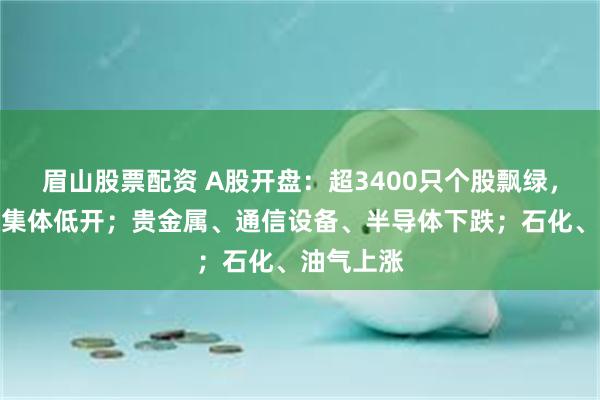 眉山股票配资 A股开盘：超3400只个股飘绿，三大指数集体低开；贵金属、通信设备、半导体下跌；石化、油气上涨