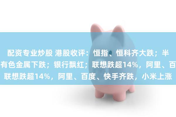 配资专业炒股 港股收评：恒指、恒科齐大跌；半导体重挫，硬件设备、有色金属下跌；银行飘红；联想跌超14%，阿里、百度、快手齐跌，小米上涨