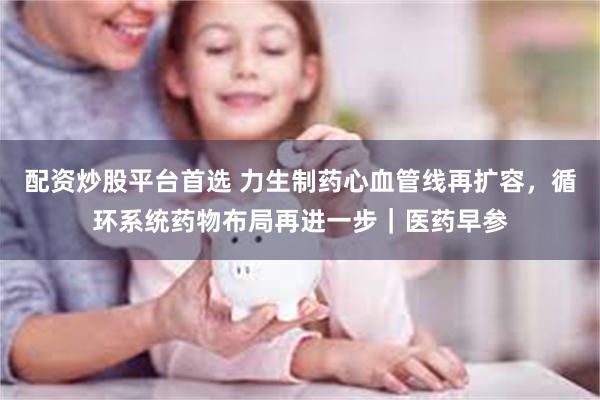 配资炒股平台首选 力生制药心血管线再扩容，循环系统药物布局再进一步｜医药早参